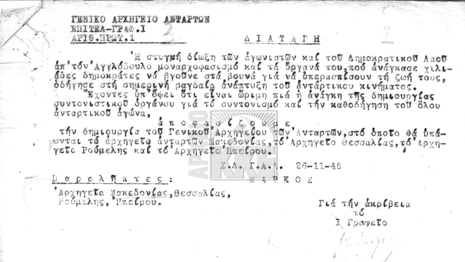 ΓΕΝΙΚΟ ΑΡΧΗΓΕΙΟ ΑΝΤΑΡΤΩΝ ΕΠΙΤΕΛΙΚΟ ΓΡΑΦΕΙΟ I ΑΡΙΘ. ΠΡΩΤ. I Η στυγνή δίωξη των αγωνιστών και του δημοκρατικού λαού από τον αγγλόδουλο μοναρχοφασισμό και τα όργανά του, που ανάγκασαν χιλιάδες δημοκράτες να βγούνε στα βουνά για να υπερασπίσουν τη ζωή τους, οδήγησε στη σημερινή ανάπτυξη του αντάρτικου κινήματος. Εχοντες υπόψη ότι είναι ώριμη πια η ανάγκη της δημιουργίας συντονιστικού οργάνου για το συντονισμό και την καθοδήγηση του όλου αντάρτικου αγώνα, Α π ο φ α σ ί ζ ο υ μ ε τη δημιουργία του Γενικού Αρχηγείου των Ανταρτών, στο οποίο θα υπάγονται το αρχηγείο ανταρτών Μακεδονίας, το Αρχηγείο Θεσσαλίας, το Αρχηγείο Ρούμελης και το αρχηγείο Ηπείρου. Σ.(ταθμός) Δ.(ιοίκησης) Γ.(ενικού) Α.(ρχηγείου) Α.(νταρτών) 26-11-46 ΜΑΡΚΟΣ